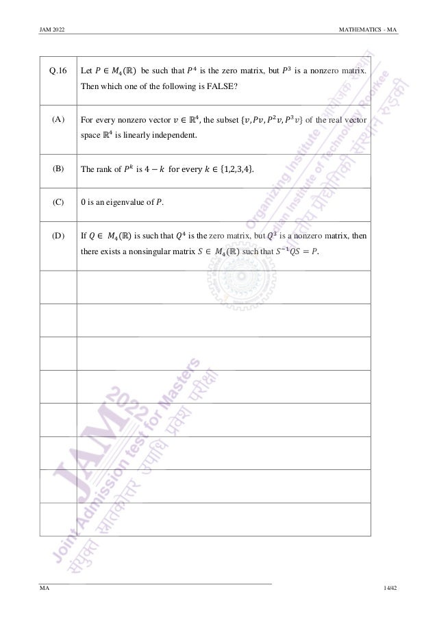 JAM 2022 MATHEMATICS - MA
MA 14/42
Q.16 Let 𝑃 ∈ 𝑀4(ℝ) be such that 𝑃4
is the zero matrix, but 𝑃3
is a nonzero matrix.
Then which one of the following is FALSE?
(A) For every nonzero vector 𝑣 ∈ ℝ4
, the subset {𝑣, 𝑃𝑣, 𝑃2
𝑣, 𝑃3
𝑣} of the real vector
space ℝ4
is linearly independent.
(B) The rank of 𝑃𝑘
is 4 − 𝑘 for every 𝑘 ∈ {1,2,3,4}.
(C) 0 is an eigenvalue of 𝑃.
(D) If 𝑄 ∈ 𝑀4(ℝ) is such that 𝑄4
is the zero matrix, but 𝑄3
is a nonzero matrix, then
there exists a nonsingular matrix 𝑆 ∈ 𝑀4(ℝ) such that 𝑆−1
𝑄𝑆 = 𝑃.
 