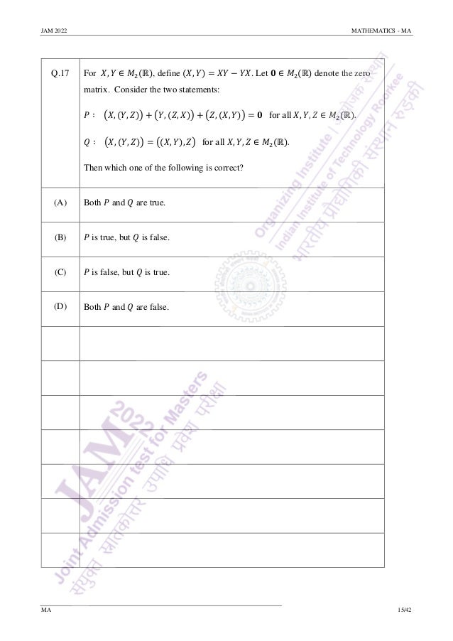 JAM 2022 MATHEMATICS - MA
MA 15/42
Q.17 For 𝑋, 𝑌 ∈ 𝑀2(ℝ), define (𝑋, 𝑌) = 𝑋𝑌 − 𝑌𝑋. Let 𝟎 ∈ 𝑀2(ℝ) denote the zero
matrix. Consider the two statements:
𝑃 ∶ (𝑋, (𝑌, 𝑍)) + (𝑌, (𝑍, 𝑋)) + (𝑍, (𝑋, 𝑌)) = 𝟎 for all 𝑋, 𝑌, 𝑍 ∈ 𝑀2(ℝ).
𝑄 ∶ (𝑋, (𝑌, 𝑍)) = ((𝑋, 𝑌), 𝑍) for all 𝑋, 𝑌, 𝑍 ∈ 𝑀2(ℝ).
Then which one of the following is correct?
(A) Both 𝑃 and 𝑄 are true.
(B) 𝑃 is true, but 𝑄 is false.
(C) 𝑃 is false, but 𝑄 is true.
(D) Both 𝑃 and 𝑄 are false.
 