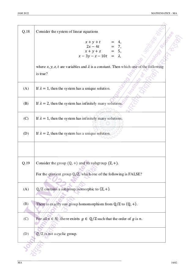 JAM 2022 MATHEMATICS - MA
MA 16/42
Q.18 Consider the system of linear equations
𝑥 + 𝑦 + 𝑡 = 4,
2𝑥 − 4𝑡 = 7,
𝑥 + 𝑦 + 𝑧 = 5,
𝑥 − 3𝑦 − 𝑧 − 10𝑡 = 𝜆,
where 𝑥, 𝑦, 𝑧, 𝑡 are variables and 𝜆 is a constant. Then which one of the following
is true?
(A) If 𝜆 = 1, then the system has a unique solution.
(B) If 𝜆 = 2, then the system has infinitely many solutions.
(C) If 𝜆 = 1, then the system has infinitely many solutions.
(D) If 𝜆 = 2, then the system has a unique solution.
Q.19 Consider the group (ℚ, +) and its subgroup (ℤ, +).
For the quotient group ℚ/ℤ, which one of the following is FALSE?
(A) ℚ/ℤ contains a subgroup isomorphic to (ℤ, +).
(B) There is exactly one group homomorphism from ℚ/ℤ to (ℚ, +).
(C) For all 𝑛 ∈ ℕ, there exists 𝑔 ∈ ℚ/ℤ such that the order of 𝑔 is 𝑛.
(D) ℚ/ℤ is not a cyclic group.
 