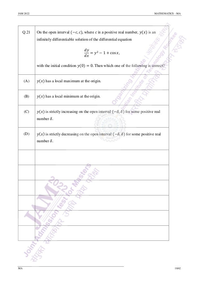 JAM 2022 MATHEMATICS - MA
MA 18/42
Q.21 On the open interval (−𝑐, 𝑐), where 𝑐 is a positive real number, 𝑦(𝑥) is an
infinitely differentiable solution of the differential equation
𝑑𝑦
𝑑𝑥
= 𝑦2
− 1 + cos 𝑥,
with the initial condition 𝑦(0) = 0. Then which one of the following is correct?
(A) 𝑦(𝑥) has a local maximum at the origin.
(B) 𝑦(𝑥) has a local minimum at the origin.
(C) 𝑦(𝑥) is strictly increasing on the open interval (−𝛿, 𝛿) for some positive real
number 𝛿.
(D) 𝑦(𝑥) is strictly decreasing on the open interval (−𝛿, 𝛿) for some positive real
number 𝛿.
 