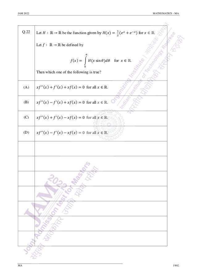 JAM 2022 MATHEMATICS - MA
MA 19/42
Q.22 Let 𝐻 ∶ ℝ → ℝ be the function given by 𝐻(𝑥) =
1
2
(𝑒𝑥
+ 𝑒−𝑥) for 𝑥 ∈ ℝ.
Let 𝑓 ∶ ℝ → ℝ be defined by
𝑓(𝑥) = ∫ 𝐻(𝑥 sin 𝜃)𝑑𝜃
𝜋
0
for 𝑥 ∈ ℝ.
Then which one of the following is true?
(A) 𝑥𝑓′′(𝑥) + 𝑓′(𝑥) + 𝑥𝑓(𝑥) = 0 for all 𝑥 ∈ ℝ.
(B) 𝑥𝑓′′(𝑥) − 𝑓′(𝑥) + 𝑥𝑓(𝑥) = 0 for all 𝑥 ∈ ℝ.
(C) 𝑥𝑓′′(𝑥) + 𝑓′(𝑥) − 𝑥𝑓(𝑥) = 0 for all 𝑥 ∈ ℝ.
(D) 𝑥𝑓′′(𝑥) − 𝑓′(𝑥) − 𝑥𝑓(𝑥) = 0 for all 𝑥 ∈ ℝ.
 