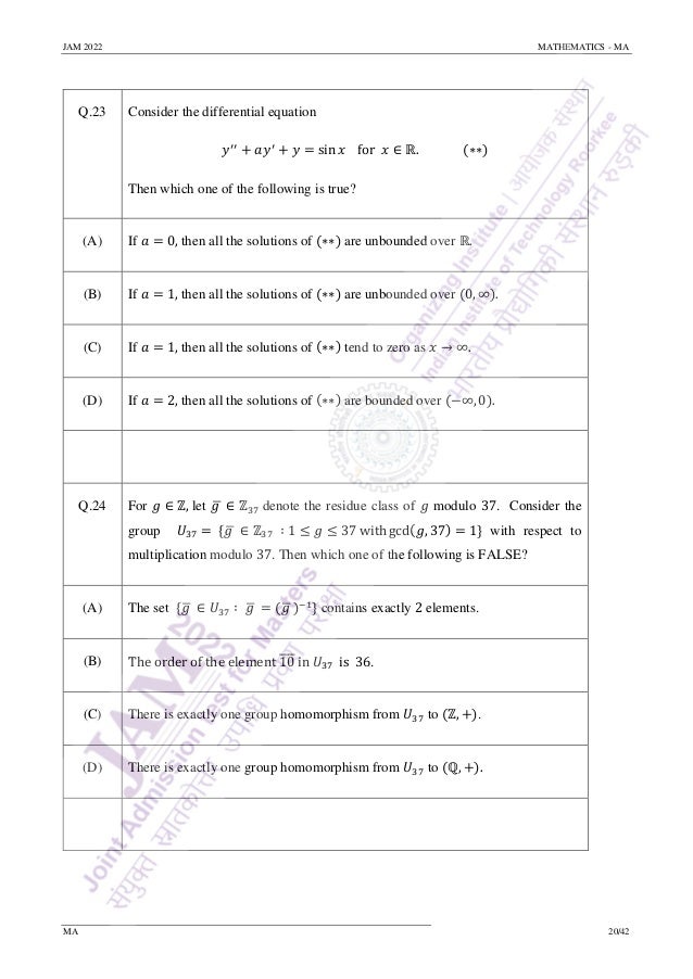 JAM 2022 MATHEMATICS - MA
MA 20/42
Q.23 Consider the differential equation
𝑦′′
+ 𝑎𝑦′
+ 𝑦 = sin 𝑥 for 𝑥 ∈ ℝ. (∗∗)
Then which one of the following is true?
(A) If 𝑎 = 0, then all the solutions of (∗∗) are unbounded over ℝ.
(B) If 𝑎 = 1, then all the solutions of (∗∗) are unbounded over (0, ∞).
(C) If 𝑎 = 1, then all the solutions of (∗∗) tend to zero as 𝑥 → ∞.
(D) If 𝑎 = 2, then all the solutions of (∗∗) are bounded over (−∞, 0).
Q.24 For 𝑔 ∈ ℤ, let 𝑔
̅ ∈ ℤ37 denote the residue class of 𝑔 modulo 37. Consider the
group 𝑈37 = {𝑔
̅ ∈ ℤ37 ∶ 1 ≤ 𝑔 ≤ 37 with gcd(𝑔, 37) = 1} with respect to
multiplication modulo 37. Then which one of the following is FALSE?
(A) The set {𝑔
̅ ∈ 𝑈37 ∶ 𝑔
̅ = (𝑔
̅)−1} contains exactly 2 elements.
(B) The order of the element 10
̅
̅
̅
̅ in 𝑈37 is 36.
(C) There is exactly one group homomorphism from 𝑈37 to (ℤ, +).
(D) There is exactly one group homomorphism from 𝑈37 to (ℚ, +).
 
