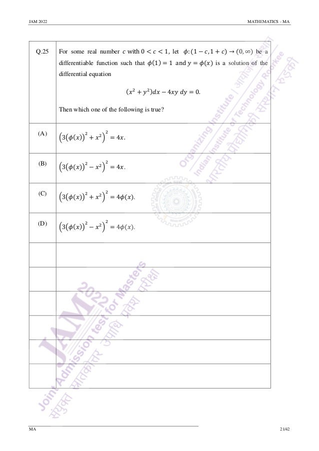 JAM 2022 MATHEMATICS - MA
MA 21/42
Q.25 For some real number 𝑐 with 0 < 𝑐 < 1, let 𝜙: (1 − 𝑐, 1 + 𝑐) → (0, ∞) be a
differentiable function such that 𝜙(1) = 1 and 𝑦 = 𝜙(𝑥) is a solution of the
differential equation
(𝑥2
+ 𝑦2)𝑑𝑥 − 4𝑥𝑦 𝑑𝑦 = 0.
Then which one of the following is true?
(A)
(3(𝜙(𝑥))
2
+ 𝑥2
)
2
= 4𝑥.
(B)
(3(𝜙(𝑥))
2
− 𝑥2
)
2
= 4𝑥.
(C)
(3(𝜙(𝑥))
2
+ 𝑥2
)
2
= 4𝜙(𝑥).
(D)
(3(𝜙(𝑥))
2
− 𝑥2
)
2
= 4𝜙(𝑥).
 