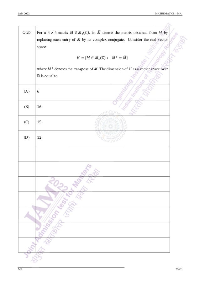 JAM 2022 MATHEMATICS - MA
MA 22/42
Q.26 For a 4 × 4 matrix 𝑀 ∈ 𝑀4(ℂ), let 𝑀
̅ denote the matrix obtained from 𝑀 by
replacing each entry of 𝑀 by its complex conjugate. Consider the real vector
space
𝐻 = {𝑀 ∈ 𝑀4(ℂ) ∶ 𝑀⊤
= 𝑀
̅}
where 𝑀⊤
denotes the transpose of 𝑀. The dimension of 𝐻 as a vector space over
ℝ is equal to
(A) 6
(B) 16
(C) 15
(D) 12
 