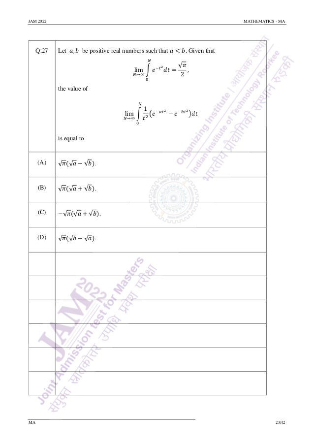 JAM 2022 MATHEMATICS - MA
MA 23/42
Q.27 Let 𝑎, 𝑏 be positive real numbers such that 𝑎 < 𝑏. Given that
lim
𝑁→∞
∫ 𝑒−𝑡2
𝑑𝑡
𝑁
0
=
√𝜋
2
,
the value of
lim
𝑁→∞
∫
1
𝑡2
(𝑒−𝑎𝑡2
− 𝑒−𝑏𝑡2
)𝑑𝑡
𝑁
0
is equal to
(A) √𝜋(√𝑎 − √𝑏).
(B) √𝜋(√𝑎 + √𝑏).
(C) −√𝜋(√𝑎 + √𝑏).
(D) √𝜋(√𝑏 − √𝑎).
 