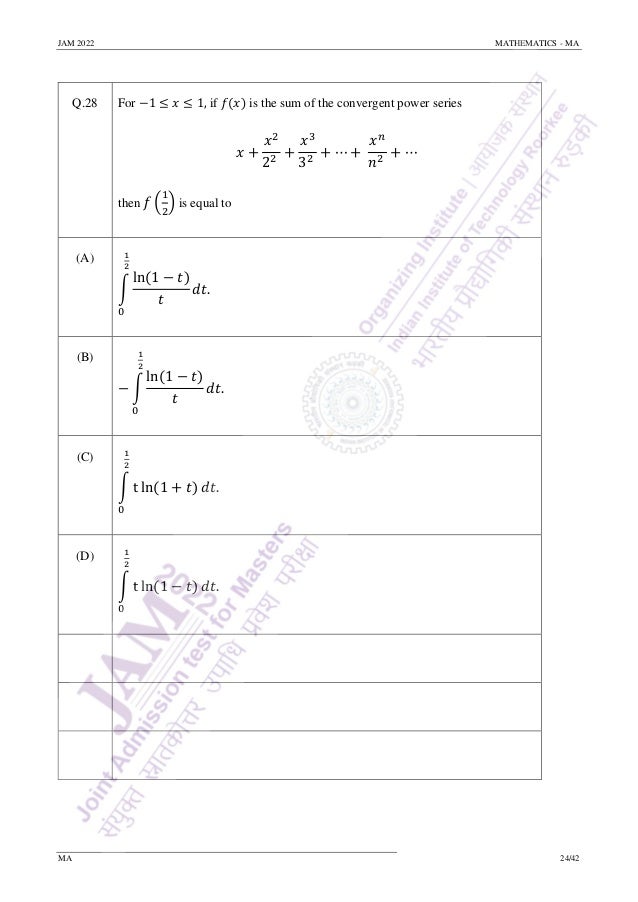 JAM 2022 MATHEMATICS - MA
MA 24/42
Q.28 For −1 ≤ 𝑥 ≤ 1, if 𝑓(𝑥) is the sum of the convergent power series
𝑥 +
𝑥2
22
+
𝑥3
32
+ ⋯ +
𝑥𝑛
𝑛2
+ ⋯
then 𝑓 (
1
2
) is equal to
(A)
∫
ln(1 − 𝑡)
𝑡
1
2
0
𝑑𝑡.
(B)
− ∫
ln(1 − 𝑡)
𝑡
1
2
0
𝑑𝑡.
(C)
∫ t ln(1 + 𝑡)
1
2
0
𝑑𝑡.
(D)
∫ t ln(1 − 𝑡)
1
2
0
𝑑𝑡.
 