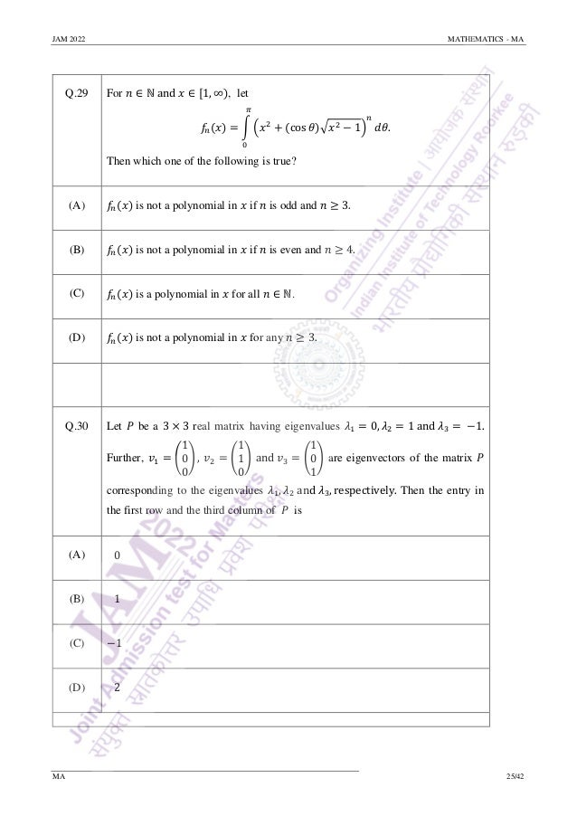 JAM 2022 MATHEMATICS - MA
MA 25/42
Q.29 For 𝑛 ∈ ℕ and 𝑥 ∈ [1, ∞), let
𝑓
𝑛(𝑥) = ∫ (𝑥2
+ (cos 𝜃)√𝑥2 − 1)
𝑛
𝜋
0
𝑑𝜃.
Then which one of the following is true?
(A) 𝑓𝑛(𝑥) is not a polynomial in 𝑥 if 𝑛 is odd and 𝑛 ≥ 3.
(B) 𝑓𝑛(𝑥) is not a polynomial in 𝑥 if 𝑛 is even and 𝑛 ≥ 4.
(C) 𝑓𝑛(𝑥) is a polynomial in 𝑥 for all 𝑛 ∈ ℕ.
(D) 𝑓𝑛(𝑥) is not a polynomial in 𝑥 for any 𝑛 ≥ 3.
Q.30 Let 𝑃 be a 3 × 3 real matrix having eigenvalues 𝜆1 = 0, 𝜆2 = 1 and 𝜆3 = −1.
Further, 𝑣1 = (
1
0
0
) , 𝑣2 = (
1
1
0
) and 𝑣3 = (
1
0
1
) are eigenvectors of the matrix 𝑃
corresponding to the eigenvalues 𝜆1, 𝜆2 and 𝜆3, respectively. Then the entry in
the first row and the third column of 𝑃 is
(A) 0
(B) 1
(C) −1
(D) 2
 