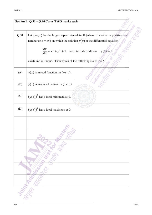 JAM 2022 MATHEMATICS - MA
MA 26/42
Section B: Q.31 – Q.40 Carry TWO marks each.
Q.31 Let (−𝑐, 𝑐) be the largest open interval in ℝ (where 𝑐 is either a positive real
number or 𝑐 = ∞) on which the solution 𝑦(𝑥) of the differential equation
𝑑𝑦
𝑑𝑥
= 𝑥2
+ 𝑦2
+ 1 with initial condition 𝑦(0) = 0
exists and is unique. Then which of the following is/are true?
(A) 𝑦(𝑥) is an odd function on (−𝑐, 𝑐).
(B) 𝑦(𝑥) is an even function on (−𝑐, 𝑐).
(C) (𝑦(𝑥))
2
has a local minimum at 0.
(D) (𝑦(𝑥))
2
has a local maximum at 0.
 