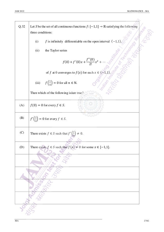 JAM 2022 MATHEMATICS - MA
MA 27/42
Q.32 Let 𝑆 be the set of all continuous functions 𝑓: [−1,1] → ℝ satisfying the following
three conditions:
(i) 𝑓 is infinitely differentiable on the open interval (−1,1),
(ii) the Taylor series
𝑓(0) + 𝑓′(0)𝑥 +
𝑓′′(0)
2!
𝑥2
+ ⋯
of 𝑓 at 0 converges to 𝑓(𝑥) for each 𝑥 ∈ (−1,1),
(iii) 𝑓 (
1
𝑛
) = 0 for all 𝑛 ∈ ℕ.
Then which of the following is/are true?
(A) 𝑓(0) = 0 for every 𝑓 ∈ 𝑆.
(B) 𝑓′ (
1
2
) = 0 for every 𝑓 ∈ 𝑆.
(C) There exists 𝑓 ∈ 𝑆 such that 𝑓′ (
1
2
) ≠ 0.
(D) There exists 𝑓 ∈ 𝑆 such that 𝑓(𝑥) ≠ 0 for some 𝑥 ∈ [−1,1].
 