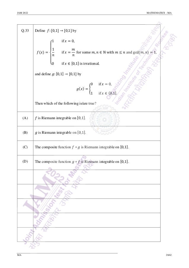 JAM 2022 MATHEMATICS - MA
MA 28/42
Q.33 Define 𝑓: [0,1] → [0,1] by
𝑓(𝑥) =
{
1 if 𝑥 = 0,
1
𝑛
if 𝑥 =
𝑚
𝑛
for some 𝑚, 𝑛 ∈ ℕ with 𝑚 ≤ 𝑛 and gcd(𝑚, 𝑛) = 1,
0 if 𝑥 ∈ [0,1] is irrational.
and define 𝑔: [0,1] → [0,1] by
𝑔(𝑥) = {
0 if 𝑥 = 0,
1 if 𝑥 ∈ (0,1].
Then which of the following is/are true?
(A) 𝑓 is Riemann integrable on [0,1].
(B) 𝑔 is Riemann integrable on [0,1].
(C) The composite function 𝑓 ∘ 𝑔 is Riemann integrable on [0,1].
(D) The composite function 𝑔 ∘ 𝑓 is Riemann integrable on [0,1].
 