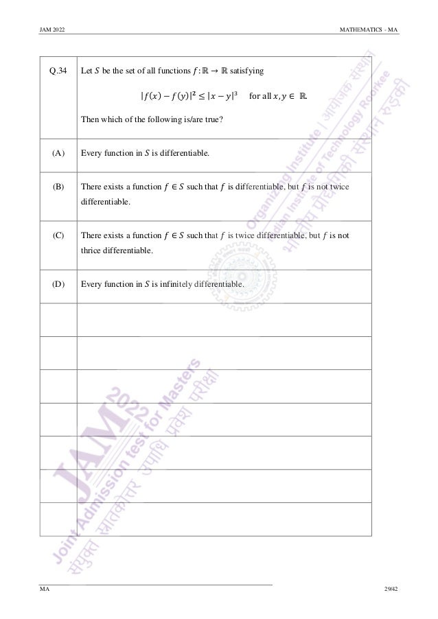 JAM 2022 MATHEMATICS - MA
MA 29/42
Q.34 Let 𝑆 be the set of all functions 𝑓: ℝ → ℝ satisfying
|𝑓(𝑥) − 𝑓(𝑦)|𝟐
≤ |𝑥 − 𝑦|3
for all 𝑥, 𝑦 ∈ ℝ.
Then which of the following is/are true?
(A) Every function in 𝑆 is differentiable.
(B) There exists a function 𝑓 ∈ 𝑆 such that 𝑓 is differentiable, but 𝑓 is not twice
differentiable.
(C) There exists a function 𝑓 ∈ 𝑆 such that 𝑓 is twice differentiable, but 𝑓 is not
thrice differentiable.
(D) Every function in 𝑆 is infinitely differentiable.
 