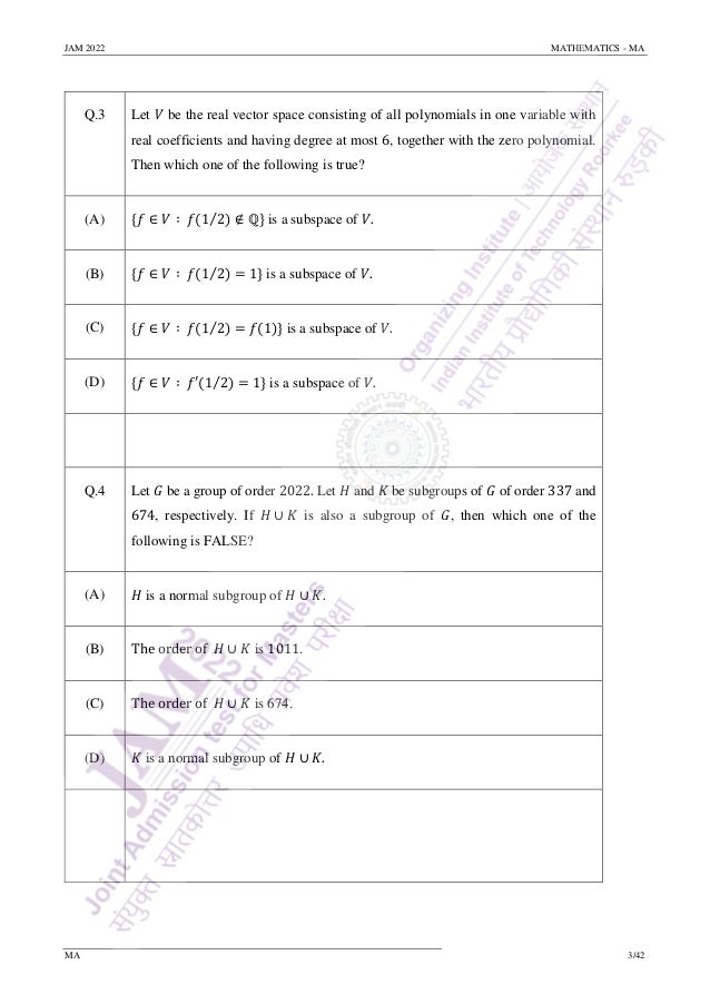 JAM 2022 MATHEMATICS - MA
MA 3/42
Q.3 Let 𝑉 be the real vector space consisting of all polynomials in one variable with
real coefficients and having degree at most 6, together with the zero polynomial.
Then which one of the following is true?
(A) {𝑓 ∈ 𝑉 ∶ 𝑓(1 2) ∉ ℚ}
⁄ is a subspace of 𝑉.
(B) {𝑓 ∈ 𝑉 ∶ 𝑓(1 2) = 1}
⁄ is a subspace of 𝑉.
(C) {𝑓 ∈ 𝑉 ∶ 𝑓(1 2) = 𝑓(1)}
⁄ is a subspace of 𝑉.
(D) {𝑓 ∈ 𝑉 ∶ 𝑓′(1 2) = 1}
⁄ is a subspace of 𝑉.
Q.4 Let 𝐺 be a group of order 2022. Let 𝐻 and 𝐾 be subgroups of 𝐺 of order 337 and
674, respectively. If 𝐻 ∪ 𝐾 is also a subgroup of 𝐺, then which one of the
following is FALSE?
(A) 𝐻 is a normal subgroup of 𝐻 ∪ 𝐾.
(B) The order of 𝐻 ∪ 𝐾 is 1011.
(C) The order of 𝐻 ∪ 𝐾 is 674.
(D) 𝐾 is a normal subgroup of 𝐻 ∪ 𝐾.
 