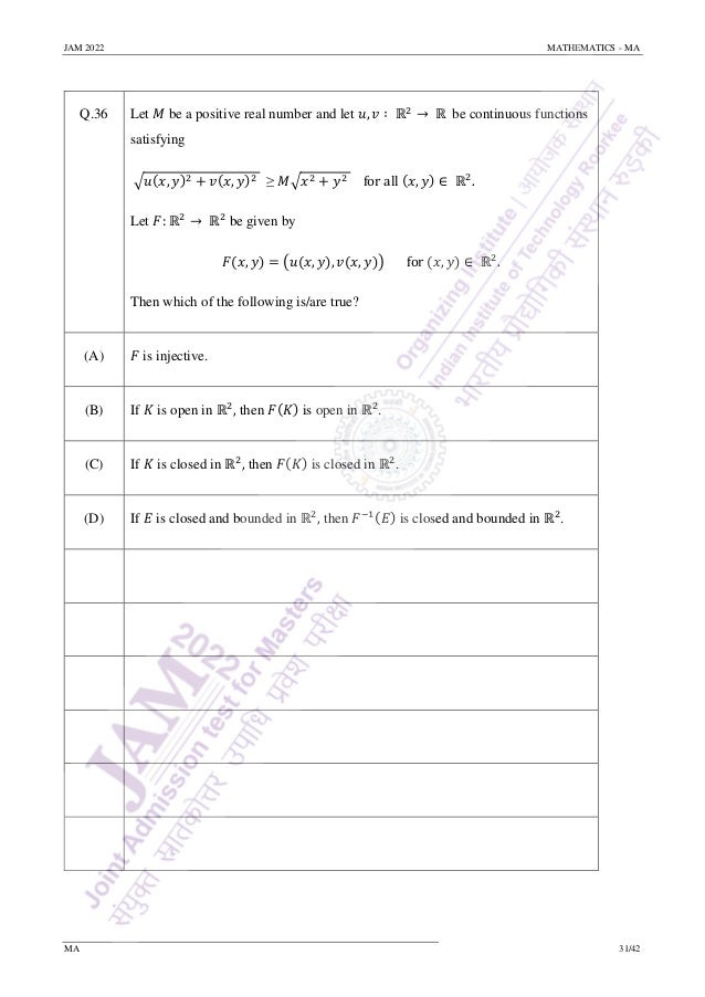 JAM 2022 MATHEMATICS - MA
MA 31/42
Q.36 Let 𝑀 be a positive real number and let 𝑢, 𝑣 ∶ ℝ2
→ ℝ be continuous functions
satisfying
√𝑢(𝑥, 𝑦)2 + 𝑣(𝑥, 𝑦)2 ≥ 𝑀√𝑥2 + 𝑦2 for all (𝑥, 𝑦) ∈ ℝ2
.
Let 𝐹: ℝ2
→ ℝ2
be given by
𝐹(𝑥, 𝑦) = (𝑢(𝑥, 𝑦), 𝑣(𝑥, 𝑦)) for (𝑥, 𝑦) ∈ ℝ2
.
Then which of the following is/are true?
(A) 𝐹 is injective.
(B) If 𝐾 is open in ℝ2
, then 𝐹(𝐾) is open in ℝ2
.
(C) If 𝐾 is closed in ℝ2
, then 𝐹(𝐾) is closed in ℝ2
.
(D) If 𝐸 is closed and bounded in ℝ2
, then 𝐹−1(𝐸) is closed and bounded in ℝ2
.
 
