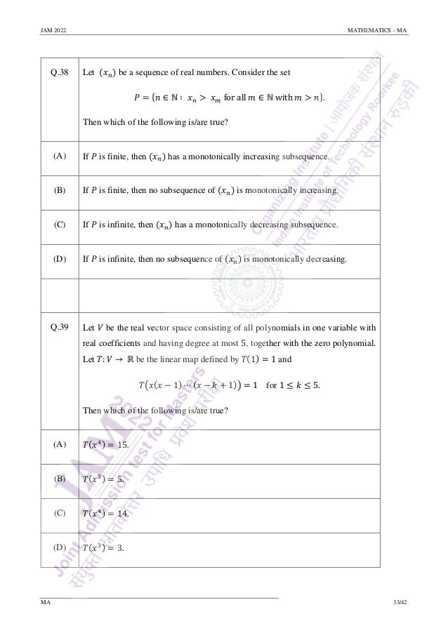 JAM 2022 MATHEMATICS - MA
MA 33/42
Q.38 Let (𝑥𝑛) be a sequence of real numbers. Consider the set
𝑃 = {𝑛 ∈ ℕ ∶ 𝑥𝑛 > 𝑥𝑚 for all 𝑚 ∈ ℕ with 𝑚 > 𝑛}.
Then which of the following is/are true?
(A) If 𝑃 is finite, then (𝑥𝑛) has a monotonically increasing subsequence.
(B) If 𝑃 is finite, then no subsequence of (𝑥𝑛) is monotonically increasing.
(C) If 𝑃 is infinite, then (𝑥𝑛) has a monotonically decreasing subsequence.
(D) If 𝑃 is infinite, then no subsequence of (𝑥𝑛) is monotonically decreasing.
Q.39 Let 𝑉 be the real vector space consisting of all polynomials in one variable with
real coefficients and having degree at most 5, together with the zero polynomial.
Let 𝑇: 𝑉 → ℝ be the linear map defined by 𝑇(1) = 1 and
𝑇(𝑥(𝑥 − 1) ⋯ (𝑥 − 𝑘 + 1)) = 1 for 1 ≤ 𝑘 ≤ 5.
Then which of the following is/are true?
(A) 𝑇(𝑥4) = 15.
(B) 𝑇(𝑥3) = 5.
(C) 𝑇(𝑥4) = 14.
(D) 𝑇(𝑥3) = 3.
 