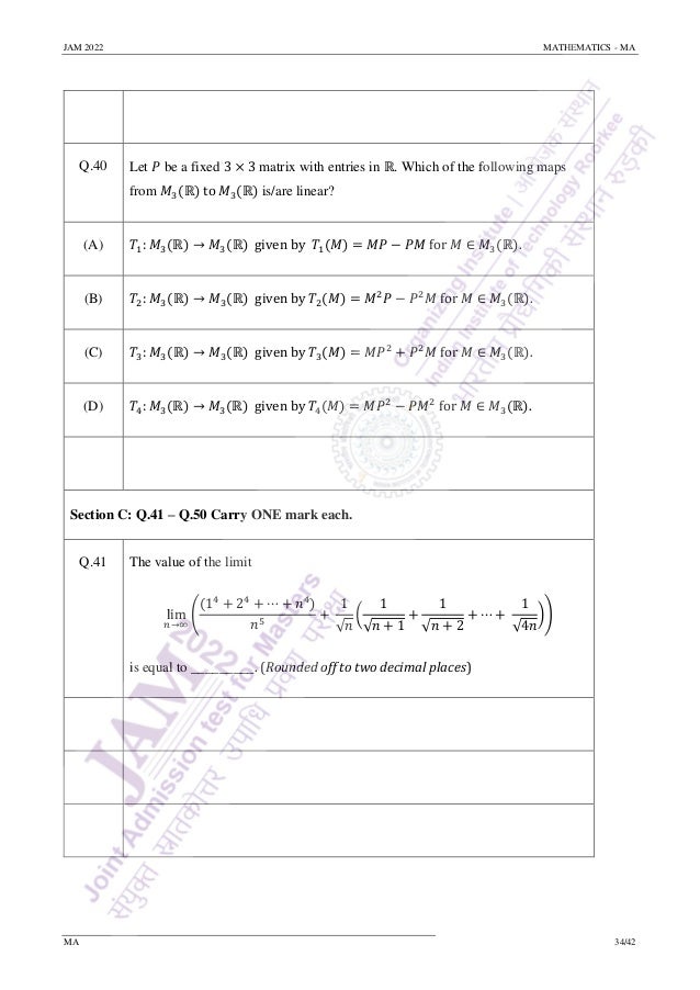 JAM 2022 MATHEMATICS - MA
MA 34/42
Q.40 Let 𝑃 be a fixed 3 × 3 matrix with entries in ℝ. Which of the following maps
from 𝑀3(ℝ) to 𝑀3(ℝ) is/are linear?
(A) 𝑇1: 𝑀3(ℝ) → 𝑀3(ℝ) given by 𝑇1(𝑀) = 𝑀𝑃 − 𝑃𝑀 for 𝑀 ∈ 𝑀3(ℝ).
(B) 𝑇2: 𝑀3(ℝ) → 𝑀3(ℝ) given by 𝑇2(𝑀) = 𝑀2
𝑃 − 𝑃2
𝑀 for 𝑀 ∈ 𝑀3(ℝ).
(C) 𝑇3: 𝑀3(ℝ) → 𝑀3(ℝ) given by 𝑇3(𝑀) = 𝑀𝑃2
+ 𝑃2
𝑀 for 𝑀 ∈ 𝑀3(ℝ).
(D) 𝑇4: 𝑀3(ℝ) → 𝑀3(ℝ) given by 𝑇4(𝑀) = 𝑀𝑃2
− 𝑃𝑀2
for 𝑀 ∈ 𝑀3(ℝ).
Section C: Q.41 – Q.50 Carry ONE mark each.
Q.41 The value of the limit
lim
𝑛→∞
(
(14
+ 24
+ ⋯ + 𝑛4
)
𝑛5
+
1
√𝑛
(
1
√𝑛 + 1
+
1
√𝑛 + 2
+ ⋯ +
1
√4𝑛
))
is equal to _________. (Rounded off to two decimal places)
 