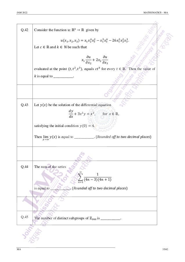 JAM 2022 MATHEMATICS - MA
MA 35/42
Q.42 Consider the function 𝑢: ℝ3
→ ℝ given by
𝑢(𝑥1, 𝑥2, 𝑥3) = 𝑥1𝑥2
4
𝑥3
2
− 𝑥1
3
𝑥3
4
− 26𝑥1
2
𝑥2
2
𝑥3
3
.
Let 𝑐 ∈ ℝ and 𝑘 ∈ ℕ be such that
𝑥1
𝜕𝑢
𝜕𝑥2
+ 2𝑥2
𝜕𝑢
𝜕𝑥3
evaluated at the point (𝑡, 𝑡2
, 𝑡3
), equals 𝑐𝑡𝑘
for every 𝑡 ∈ ℝ. Then the value of
𝑘 is equal to _________.
Q.43 Let 𝑦(𝑥) be the solution of the differential equation
𝑑𝑦
𝑑𝑥
+ 3𝑥2
𝑦 = 𝑥2
, for 𝑥 ∈ ℝ,
satisfying the initial condition 𝑦(0) = 4.
Then lim
𝑥→∞
𝑦(𝑥) is equal to _________. (Rounded off to two decimal places)
Q.44 The sum of the series
∑
1
(4𝑛 − 3)(4𝑛 + 1)
∞
𝑛=1
is equal to _________. (Rounded off to two decimal places)
Q.45 The number of distinct subgroups of ℤ999 is _________.
 