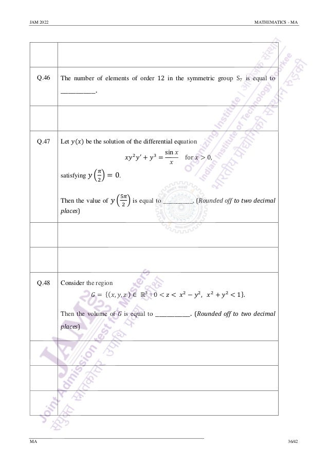 JAM 2022 MATHEMATICS - MA
MA 36/42
Q.46 The number of elements of order 12 in the symmetric group S7 is equal to
_________.
Q.47 Let 𝑦(𝑥) be the solution of the differential equation
𝑥𝑦2
𝑦′
+ 𝑦3
=
sin 𝑥
𝑥
for 𝑥 > 0,
satisfying 𝑦 (
𝜋
2
) = 0.
Then the value of 𝑦 (
5𝜋
2
) is equal to _________. (Rounded off to two decimal
places)
Q.48 Consider the region
𝐺 = {(𝑥, 𝑦, 𝑧 ) ∈ ℝ3
∶ 0 < 𝑧 < 𝑥2
− 𝑦2
, 𝑥2
+ 𝑦2
< 1}.
Then the volume of 𝐺 is equal to _________. (Rounded off to two decimal
places)
 