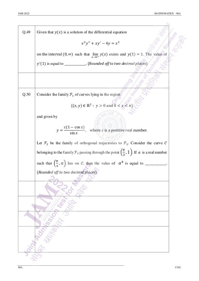 JAM 2022 MATHEMATICS - MA
MA 37/42
Q.49 Given that 𝑦(𝑥) is a solution of the differential equation
𝑥2
𝑦′′
+ 𝑥𝑦′
− 4𝑦 = 𝑥2
on the interval (0, ∞) such that lim
𝑥→0+
𝑦(𝑥) exists and 𝑦(1) = 1. The value of
𝑦′
(1) is equal to _________. (Rounded off to two decimal places)
Q.50 Consider the family ℱ1 of curves lying in the region
{(𝑥, 𝑦) ∈ ℝ2
∶ 𝑦 > 0 and 0 < 𝑥 < 𝜋}
and given by
𝑦 =
𝑐(1 − cos 𝑥)
sin 𝑥
, where 𝑐 is a positive real number.
Let ℱ2 be the family of orthogonal trajectories to ℱ1. Consider the curve 𝒞
belonging to the family ℱ2 passing through the point (
𝜋
3
, 1). If 𝑎 is a real number
such that (
𝜋
4
, 𝑎) lies on 𝒞, then the value of 𝑎4
is equal to _________.
(Rounded off to two decimal places)
 