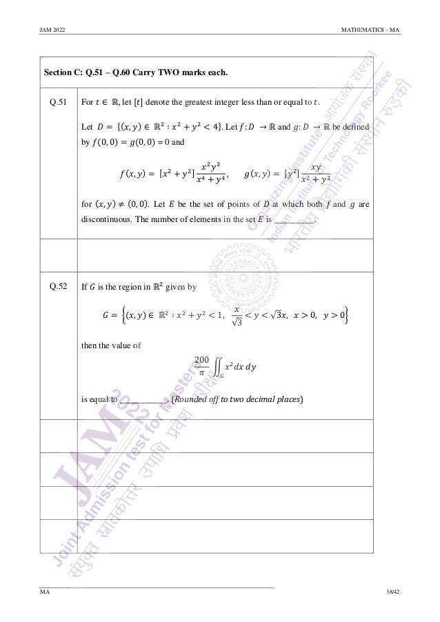 JAM 2022 MATHEMATICS - MA
MA 38/42
Section C: Q.51 – Q.60 Carry TWO marks each.
Q.51 For 𝑡 ∈ ℝ, let [𝑡] denote the greatest integer less than or equal to 𝑡.
Let 𝐷 = {(𝑥, 𝑦) ∈ ℝ2
∶ 𝑥2
+ 𝑦2
< 4}. Let 𝑓: 𝐷 → ℝ and 𝑔: 𝐷 → ℝ be defined
by 𝑓(0, 0) = 𝑔(0, 0) = 0 and
𝑓(𝑥, 𝑦) = [𝑥2
+ 𝑦2]
𝑥2
𝑦2
𝑥4 + 𝑦4
, 𝑔(𝑥, 𝑦) = [𝑦2]
𝑥𝑦
𝑥2 + 𝑦2
for (𝑥, 𝑦) ≠ (0, 0). Let 𝐸 be the set of points of 𝐷 at which both 𝑓 and 𝑔 are
discontinuous. The number of elements in the set 𝐸 is _________.
Q.52 If 𝐺 is the region in ℝ2
given by
𝐺 = {(𝑥, 𝑦) ∈ ℝ2
∶ 𝑥2
+ 𝑦2
< 1,
𝑥
√3
< 𝑦 < √3𝑥, 𝑥 > 0, 𝑦 > 0}
then the value of
200
𝜋
∬𝑥2
𝑑𝑥 𝑑𝑦
𝐺
is equal to _________. (Rounded off to two decimal places)
 