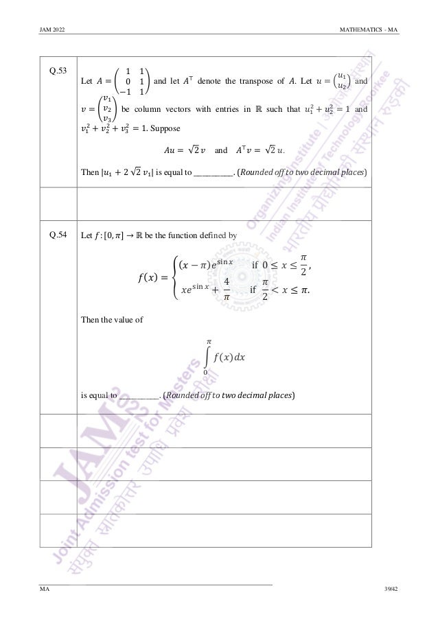 JAM 2022 MATHEMATICS - MA
MA 39/42
Q.53
Let 𝐴 = (
1 1
0 1
−1 1
) and let 𝐴⊤
denote the transpose of 𝐴. Let 𝑢 = (
𝑢1
𝑢2
) and
𝑣 = (
𝑣1
𝑣2
𝑣3
) be column vectors with entries in ℝ such that 𝑢1
2
+ 𝑢2
2
= 1 and
𝑣1
2
+ 𝑣2
2
+ 𝑣3
2
= 1. Suppose
𝐴𝑢 = √2 𝑣 and 𝐴⊤
𝑣 = √2 𝑢.
Then |𝑢1 + 2 √2 𝑣1| is equal to _________. (Rounded off to two decimal places)
Q.54 Let 𝑓: [0, 𝜋] → ℝ be the function defined by
𝑓(𝑥) = {
(𝑥 − 𝜋)𝑒sin 𝑥
if 0 ≤ 𝑥 ≤
𝜋
2
,
𝑥𝑒sin 𝑥
+
4
𝜋
if
𝜋
2
< 𝑥 ≤ 𝜋.
Then the value of
∫ 𝑓(𝑥)𝑑𝑥
𝜋
0
is equal to _________. (Rounded off to two decimal places)
 