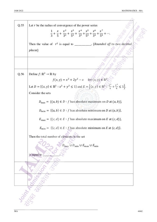 JAM 2022 MATHEMATICS - MA
MA 40/42
Q.55 Let 𝑟 be the radius of convergence of the power series
1
3
+
𝑥
5
+
𝑥2
32
+
𝑥3
52
+
𝑥4
33
+
𝑥5
53
+
𝑥6
34
+
𝑥7
54
+ ⋯.
Then the value of 𝑟2
is equal to _________. (Rounded off to two decimal
places)
Q.56 Define 𝑓: ℝ2
→ ℝ by
𝑓(𝑥, 𝑦) = 𝑥2
+ 2𝑦2
− 𝑥 for (𝑥, 𝑦) ∈ ℝ2
.
Let 𝐷 = {(𝑥, 𝑦) ∈ ℝ2
∶ 𝑥2
+ 𝑦2
≤ 1} and 𝐸 = {(𝑥, 𝑦) ∈ ℝ2
∶
𝑥2
4
+
𝑦2
9
≤ 1}.
Consider the sets
𝐷max = {(𝑎, 𝑏) ∈ 𝐷 ∶ 𝑓 has absolute maximum on 𝐷 at (𝑎, 𝑏)},
𝐷min = {(𝑎, 𝑏) ∈ 𝐷 ∶ 𝑓 has absolute minimum on 𝐷 at (𝑎, 𝑏)},
𝐸max = {(𝑐, 𝑑) ∈ 𝐸 ∶ 𝑓 has absolute maximum on 𝐸 at (𝑐, 𝑑)},
𝐸min = {(𝑐, 𝑑) ∈ 𝐸 ∶ 𝑓 has absolute minimum on 𝐸 at (𝑐, 𝑑)}.
Then the total number of elements in the set
𝐷max ∪ 𝐷min ∪ 𝐸max ∪ 𝐸min
is equal to _________.
 
