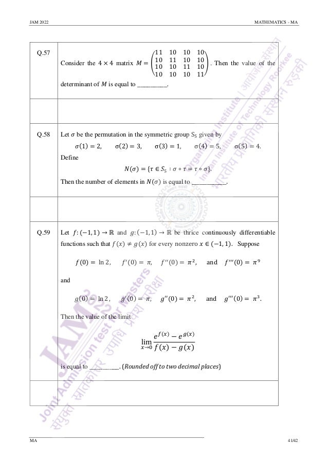 JAM 2022 MATHEMATICS - MA
MA 41/42
Q.57
Consider the 4 × 4 matrix 𝑀 = (
11 10
10 11
10 10
10 10
10 10
10 10
11 10
10 11
) . Then the value of the
determinant of 𝑀 is equal to _________.
Q.58 Let 𝜎 be the permutation in the symmetric group S5 given by
𝜎(1) = 2, σ(2) = 3, σ(3) = 1, σ(4) = 5, σ(5) = 4.
Define
𝑁(𝜎) = {𝜏 ∈ 𝑆5 ∶ 𝜎 ∘ 𝜏 = 𝜏 ∘ 𝜎}.
Then the number of elements in 𝑁(𝜎) is equal to _________.
Q.59 Let 𝑓: (−1, 1) → ℝ and 𝑔: (−1, 1) → ℝ be thrice continuously differentiable
functions such that 𝑓(𝑥) ≠ 𝑔(𝑥) for every nonzero 𝑥 ∈ (−1, 1). Suppose
𝑓(0) = ln 2, 𝑓′(0) = 𝜋, 𝑓′′(0) = 𝜋2
, and 𝑓′′′(0) = 𝜋9
and
𝑔(0) = ln 2, 𝑔′(0) = 𝜋, 𝑔′′
(0) = 𝜋2
, and 𝑔′′′(0) = 𝜋3
.
Then the value of the limit
lim
𝑥→0
𝑒𝑓(𝑥)
− 𝑒𝑔(𝑥)
𝑓(𝑥) − 𝑔(𝑥)
is equal to _________. (Rounded off to two decimal places)
 