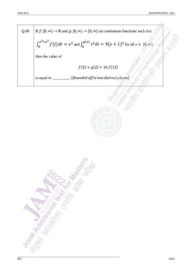 JAM 2022 MATHEMATICS - MA
MA 42/42
Q.60 If 𝑓: [0, ∞) → ℝ and 𝑔: [0, ∞) → [0, ∞) are continuous functions such that
∫ 𝑓(𝑡)𝑑𝑡
𝑥3+𝑥2
0
= 𝑥2
and ∫ 𝑡2
𝑑𝑡 = 9(𝑥 + 1)3
𝑔(𝑥)
0
for all 𝑥 ∈ [0, ∞),
then the value of
𝑓(2) + 𝑔(2) + 16 𝑓(12)
is equal to _________. (Rounded off to two decimal places)
 
