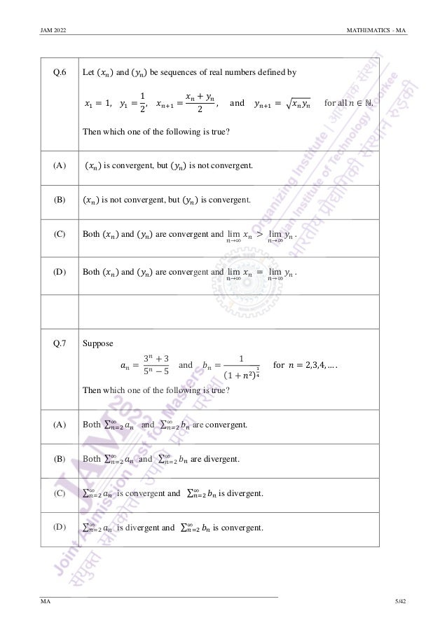 JAM 2022 MATHEMATICS - MA
MA 5/42
Q.6 Let (𝑥𝑛) and (𝑦𝑛) be sequences of real numbers defined by
𝑥1 = 1, 𝑦1 =
1
2
, 𝑥𝑛+1 =
𝑥𝑛 + 𝑦𝑛
2
, and 𝑦𝑛+1 = √𝑥𝑛𝑦𝑛 for all 𝑛 ∈ ℕ.
Then which one of the following is true?
(A) (𝑥𝑛) is convergent, but (𝑦𝑛) is not convergent.
(B) (𝑥𝑛) is not convergent, but (𝑦𝑛) is convergent.
(C) Both (𝑥𝑛) and (𝑦𝑛) are convergent and lim
𝑛→∞
𝑥𝑛 > lim
𝑛→∞
𝑦𝑛 .
(D) Both (𝑥𝑛) and (𝑦𝑛) are convergent and lim
𝑛→∞
𝑥𝑛 = lim
𝑛→∞
𝑦𝑛 .
Q.7 Suppose
𝑎𝑛 =
3𝑛
+ 3
5𝑛 − 5
and 𝑏𝑛 =
1
(1 + 𝑛2)
1
4
for 𝑛 = 2,3,4, … .
Then which one of the following is true?
(A) Both ∑ 𝑎𝑛
∞
𝑛=2 and ∑ 𝑏𝑛
∞
𝑛=2 are convergent.
(B) Both ∑ 𝑎𝑛
∞
𝑛=2 and ∑ 𝑏𝑛
∞
𝑛=2 are divergent.
(C) ∑ 𝑎𝑛
∞
𝑛=2 is convergent and ∑ 𝑏𝑛
∞
𝑛=2 is divergent.
(D) ∑ 𝑎𝑛
∞
𝑛=2 is divergent and ∑ 𝑏𝑛
∞
𝑛=2 is convergent.
 