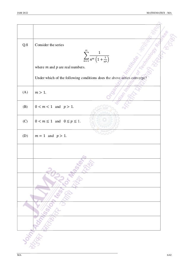 JAM 2022 MATHEMATICS - MA
MA 6/42
Q.8 Consider the series
∑
1
𝑛𝑚 (1 +
1
𝑛𝑝
)
∞
𝑛=1
where 𝑚 and 𝑝 are real numbers.
Under which of the following conditions does the above series converge?
(A) 𝑚 > 1.
(B) 0 < 𝑚 < 1 and 𝑝 > 1.
(C) 0 < 𝑚 ≤ 1 and 0 ≤ 𝑝 ≤ 1.
(D) 𝑚 = 1 and 𝑝 > 1.
 