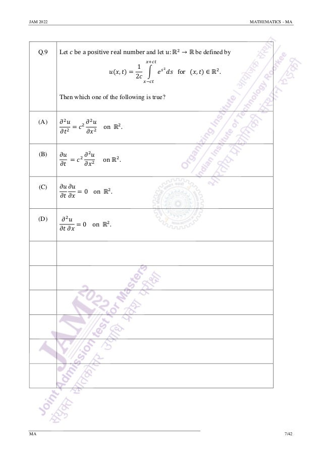 JAM 2022 MATHEMATICS - MA
MA 7/42
Q.9 Let 𝑐 be a positive real number and let 𝑢: ℝ2
→ ℝ be defined by
𝑢(𝑥, 𝑡) =
1
2𝑐
∫ 𝑒𝑠2
𝑑𝑠 for (𝑥, 𝑡) ∈ ℝ2
.
𝑥+𝑐𝑡
𝑥−𝑐𝑡
Then which one of the following is true?
(A) 𝜕2
𝑢
𝜕𝑡2
= 𝑐2
𝜕2
𝑢
𝜕𝑥2
on ℝ2
.
(B) 𝜕𝑢
𝜕𝑡
= 𝑐2
𝜕2
𝑢
𝜕𝑥2
on ℝ2
.
(C) 𝜕𝑢
𝜕𝑡
𝜕𝑢
𝜕𝑥
= 0 on ℝ2
.
(D) 𝜕2
𝑢
𝜕𝑡 𝜕𝑥
= 0 on ℝ2
.
 