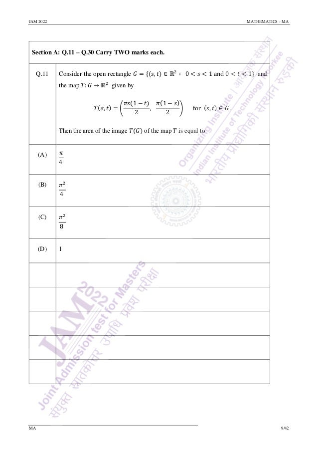 JAM 2022 MATHEMATICS - MA
MA 9/42
Section A: Q.11 – Q.30 Carry TWO marks each.
Q.11 Consider the open rectangle 𝐺 = {(𝑠, 𝑡) ∈ ℝ2
∶ 0 < 𝑠 < 1 and 0 < 𝑡 < 1} and
the map 𝑇: 𝐺 → ℝ2
given by
𝑇(𝑠, 𝑡) = (
𝜋𝑠(1 − 𝑡)
2
,
𝜋(1 − 𝑠)
2
) for (𝑠, 𝑡) ∈ 𝐺 .
Then the area of the image 𝑇(𝐺) of the map 𝑇 is equal to
(A) 𝜋
4
(B) 𝜋2
4
(C) 𝜋2
8
(D) 1
 