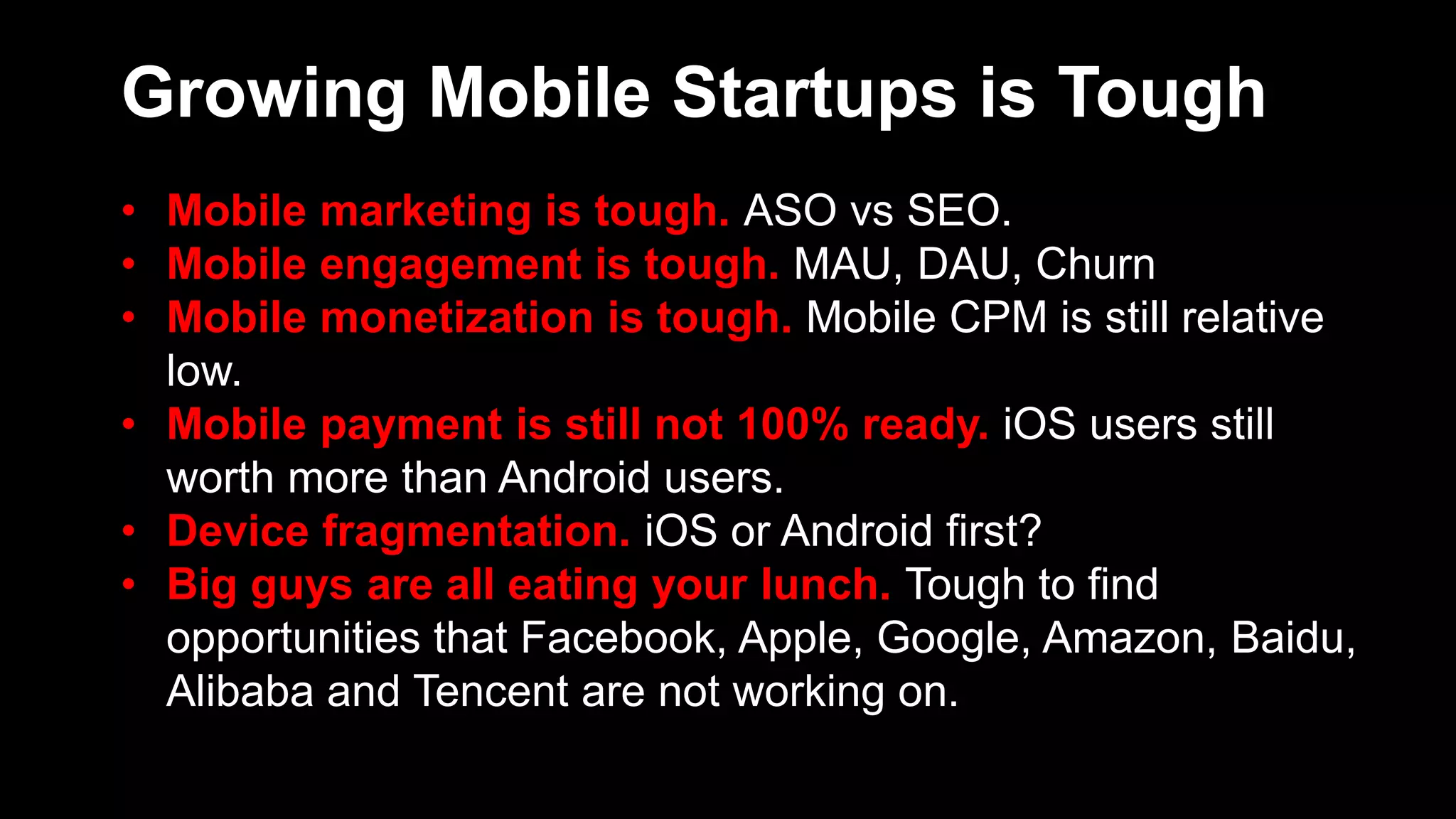 Growing Mobile Startups is Tough
• Mobile marketing is tough. ASO vs SEO.
• Mobile engagement is tough. MAU, DAU, Churn
• Mobile monetization is tough. Mobile CPM is still relative
low.
• Mobile payment is still not 100% ready. iOS users still
worth more than Android users.
• Device fragmentation. iOS or Android first?
• Big guys are all eating your lunch. Tough to find
opportunities that Facebook, Apple, Google, Amazon, Baidu,
Alibaba and Tencent are not working on.
 