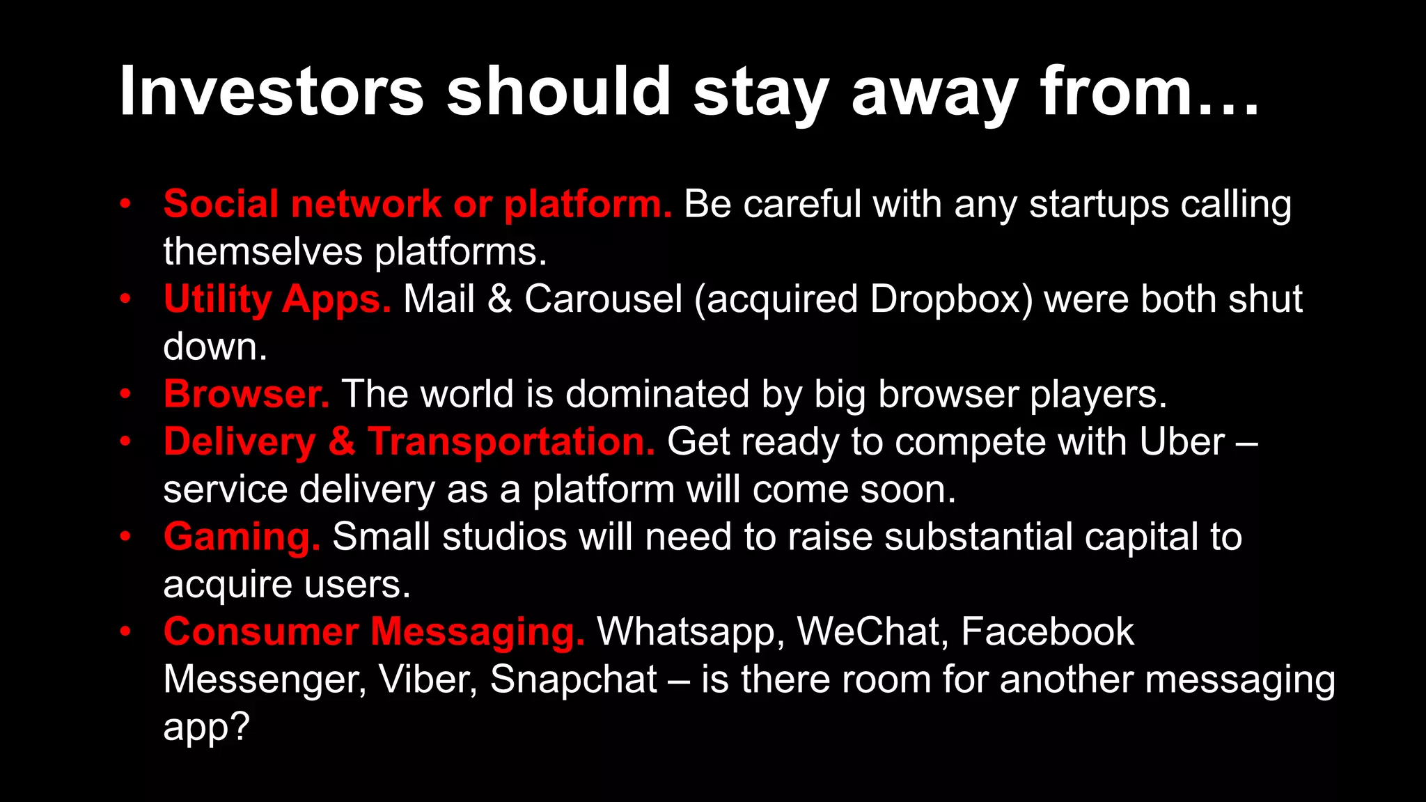 Investors should stay away from…
• Social network or platform. Be careful with any startups calling
themselves platforms.
• Utility Apps. Mail & Carousel (acquired Dropbox) were both shut
down.
• Browser. The world is dominated by big browser players.
• Delivery & Transportation. Get ready to compete with Uber –
service delivery as a platform will come soon.
• Gaming. Small studios will need to raise substantial capital to
acquire users.
• Consumer Messaging. Whatsapp, WeChat, Facebook
Messenger, Viber, Snapchat – is there room for another messaging
app?
 
