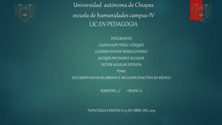 Universidad autónoma de Chiapas
escuela de humanidades campus-IV
LIC.EN PEDAGOGIA
INTEGRANTES
GUADALUPE PEREZ VAZQUEZ
GLENSON IVONNE MORALES PEREZ
JACQUELINE JUAREZ ALCAZAR
VICTOR AGUILAR ESTRADA
TEMA:
EXCLUSION ESCOLAR URBANA E INCLUION EDUCTIVA EN MEXICO
SEMESTRE: 4° GRUPO: A
TAPACHULA CHIAPAS A 25 DE ABRIL DEL 2019
 