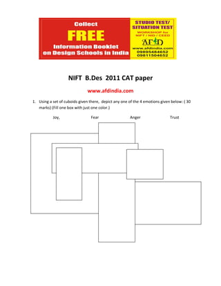 NIFT B.Des 2011 CAT paper
                              www.afdindia.com
1. Using a set of cuboids given there, depict any one of the 4 emotions given below: ( 30
   marks) (Fill one box with just one color.)

           Joy,                 Fear                  Anger                  Trust
 