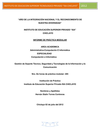 INSTITUTO DE EDUCACION SUPERIOR TECNOLOGICO PRIVADO “ISA-CHICLAYO” 2012
1
“AÑO DE LA INTEGRACIÒN NACIONAL Y EL RECONOCIMIENTO DE
NUESTRA DIVERSIDAD”
INSTITUTO DE EDUCACIÓN SUPERIOR PRIVADO “ISA”
CHICLAYO
INFORME DE PRÁCTICA MODULAR
AREA ACADEMICA
Administrativa-Computaciòn E Informàtica
ESPECIALIDAD
Computación e Informática
Gestión de Soporte Técnico, Seguridad y Tecnologías de la Información y la
Comunicación
Nro. De horas de práctica modular: 265
Institución de Práctica
Instituto de Educación Superior Privado ISA CHICLAYO
Nombres y Apellidos
Hernán Stalin Torres Contreras
Chiclayo 02 de julio del 2012
 