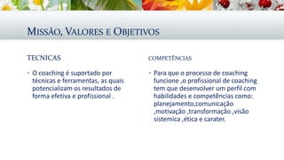 MISSÃO, VALORES E OBJETIVOS
TECNICAS
 O coaching é suportado por
técnicas e ferramentas, as quais
potencializam os resultados de
forma efetiva e profissional .
COMPETẼNCIAS
 Para que o processo de coaching
funcione ,o profissional de coaching
tem que desenvolver um perfil com
habilidades e competẽncias como:
planejamento,comunicação
,motivação ,transformação ,visão
sistemica ,ética e carater.
 