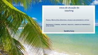 PESSOAL: MENTAL,FISICA,EMOCIONAL ,FINANÇAS ,RELACIONAMENTO E OUTRAS
PROFISSIONAL :CARREIRA , NEGÓCIOS, EXECUTIVO, AUMENTO DE PERFOMANCE E
ENTRE OUTROS
Sandra Cury
Áreas de atuação do
coaching
 