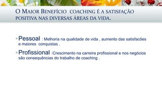 O MAIOR BENEFÍCIO COACHING É A SATISFAÇÃO
POSITIVA NAS DIVERSAS ÁREAS DA VIDA.
Pessoal : Melhoria na qualidade de vida , aumento das satisfacões
e maiores conquistas .
Profissional :Crescimento na carreira profissional e nos negócios
são consequẽncias do trabalho de coaching .
 