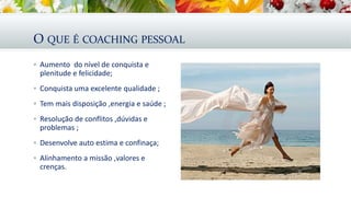 O QUE É COACHING PESSOAL
 Aumento do nível de conquista e
plenitude e felicidade;
 Conquista uma excelente qualidade ;
 Tem mais disposição ,energia e saúde ;
 Resolução de conflitos ,dúvidas e
problemas ;
 Desenvolve auto estima e confinaça;
 Alinhamento a missão ,valores e
crenças.
 