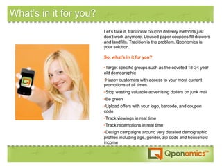 What’s in it for you?
                        Let’s face it, traditional coupon delivery methods just
                        don’t work anymore. Unused paper coupons fill drawers
                        and landfills. Tradition is the problem. Qponomics is
                        your solution.

                        So, what’s in it for you?

                        •Target specific groups such as the coveted 18-34 year
                        old demographic
                        •Happy customers with access to your most current
                        promotions at all times.
                        •Stop wasting valuable advertising dollars on junk mail
                        •Be green
                        •Upload offers with your logo, barcode, and coupon
                        code
                        •Track viewings in real time
                        •Track redemptions in real time
                        •Design campaigns around very detailed demographic
                        profiles including age, gender, zip code and household
                        income
 