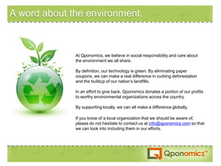 A word about the environment.



              At Qponomics, we believe in social responsibility and care about
              the environment we all share.

              By definition, our technology is green. By eliminating paper
              coupons, we can make a real difference in curbing deforestation
              and the buildup of our nation’s landfills.

              In an effort to give back, Qponomics donates a portion of our profits
              to worthy environmental organizations across the country.

              By supporting locally, we can all make a difference globally.

              If you know of a local organization that we should be aware of,
              please do not hesitate to contact us at info@qponomics.com so that
              we can look into including them in our efforts.
 