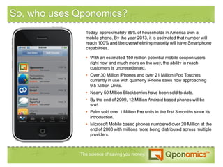 So, who uses Qponomics?
                 Today, approximately 85% of households in America own a
                 mobile phone. By the year 2013, it is estimated that number will
                 reach 100% and the overwhelming majority will have Smartphone
                 capabilities.

                 • With an estimated 150 million potential mobile coupon users
                   right now and much more on the way, the ability to reach
   Qponomics       customers is unprecedented.
                 • Over 30 Million iPhones and over 21 Million iPod Touches
                   currently in use with quarterly iPhone sales now approaching
                   9.5 Million Units.
                 • Nearly 50 Million Blackberries have been sold to date.
                 • By the end of 2009, 12 Million Android based phones will be
                   sold.
                 • Palm sold over 1 Million Pre units in the first 3 months since its
                   introduction.
                 • Microsoft Mobile based phones numbered over 20 Million at the
                   end of 2008 with millions more being distributed across multiple
                   providers.



               The science of saving you money.
 
