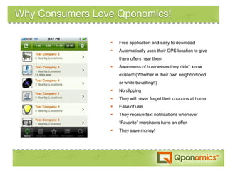 Why Consumers Love Qponomics!

                    Free application and easy to download
                    Automatically uses their GPS location to give
                     them offers near them
                    Awareness of businesses they didn’t know
                     existed! (Whether in their own neighborhood
                     or while travelling!!)
                    No clipping
                    They will never forget their coupons at home
                    Ease of use
                    They receive text notifications whenever
                     “Favorite” merchants have an offer
                    They save money!
 