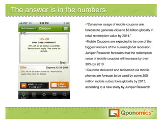 The answer is in the numbers.
                      “Consumer usage of mobile coupons are
                      forecast to generate close to $6 billion globally in
                      retail redemption value by 2014.”
                      Mobile Coupons are expected to be one of the
                      biggest winners of the current global recession.
                      Juniper Research forecasts that the redemption
                      value of mobile coupons will increase by over
                      30% by 2010
                      Coupons delivered and redeemed via mobile
                      phones are forecast to be used by some 200
                      million mobile subscribers globally by 2013,
                      according to a new study by Juniper Research
 