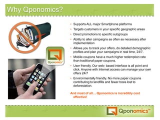 Why Qponomics?
                 • Supports ALL major Smartphone platforms
                 • Targets customers in your specific geographic areas
                 • Direct promotions to specific subgroups
                 • Ability to alter campaigns as often as necessary after
                   implementation
                 • Allows you to track your offers, do detailed demographic
                   profiles and plan your campaigns in real time, 24/7.
                 • Mobile coupons have a much higher redemption rate
                   than traditional paper coupons.
                 • User friendly. Our web- based interface is all point and
                   click. Anyone with Internet access can manage your own
                   offers 24/7
                 • Environmentally friendly. No more paper coupons
                   contributing to landfills and fewer trees lost to
                   deforestation.

                 And most of all… Qponomics is incredibly cost
                  effective!
 