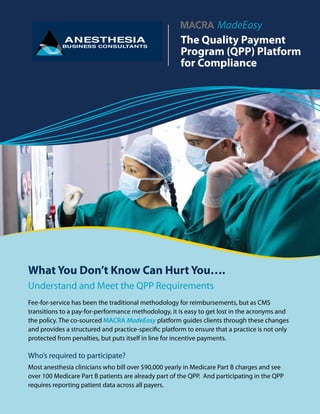 Fee-for-service has been the traditional methodology for reimbursements, but as CMS
transitions to a pay-for-performance methodology, it is easy to get lost in the acronyms and
the policy. The co-sourced MACRA MadeEasy platform guides clients through these changes
and provides a structured and practice-specific platform to ensure that a practice is not only
protected from penalties, but puts itself in line for incentive payments.
Who’s required to participate?
Most anesthesia clinicians who bill over $90,000 yearly in Medicare Part B charges and see
over 100 Medicare Part B patients are already part of the QPP. And participating in the QPP
requires reporting patient data across all payers.
What You Don’t Know Can Hurt You….
Understand and Meet the QPP Requirements
The Quality Payment
Program (QPP) Platform
for Compliance
MadeEasy Platform
 