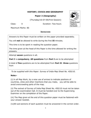 HISTORY, CIVICS AND GEOGRAPHY

                             Paper 2 (Geography)

                       (Thursday/16-07-09/First Session)

 Class:      X                        Duration: Two hours

 Maximum Marks: 80

                                   INSTRUCTIONS


Answers to this Paper must be written on the paper provided separately.

You will not be allowed to write during the first I5 minutes.

This time is to be spent in reading the question paper.

The time given at the head of this Paper is the time allowed for writing the
answers.

Attempt seven questions in all.

Part I is compulsory. All questions from Part I are to be attempted

A total of five questions are to be attempted from Part II: three questions
from

Section A and two questions from Section B.
  To be supplied with this Paper: Survey of India Map Sheet No. 45D/10.

 Note:-

 (i) In all Map Work, by a wise use of arrows to indicate positions of
 countries, cities and other insertions that you make, you will be able to
 avoid overcrowding parts of the map.

 (ii) The extract of Survey of India Map Sheet No. 45D/10 must not be taken
 out of the examination hall. It must be handed over to the Supervising
 Examiner on the completion of the Paper.

 (iii) The Map given at the end of this question paper must be fastened with
 your answer booklet.

 (iv)All sub-sections of each question must be answered in the correct order.

                                        1
 