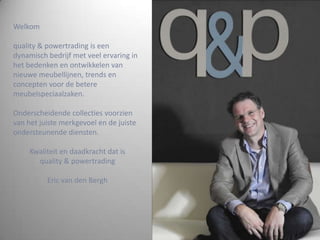 Welkomquality & powertrading is een dynamisch bedrijf met veel ervaring in het bedenken en ontwikkelen van nieuwe meubellijnen, trends en concepten voor de betere meubelspeciaalzaken.Onderscheidende collecties voorzien van het juiste merkgevoel en de juiste ondersteunende diensten.Kwaliteit en daadkracht dat isquality & powertradingEric van den Bergh