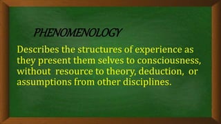 PHENOMENOLOGY
Describes the structures of experience as
they present them selves to consciousness,
without resource to theory, deduction, or
assumptions from other disciplines.
 